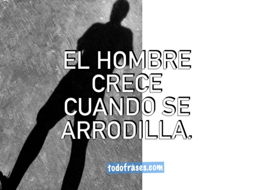 El hombre crece cuando se arrodilla