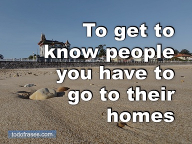 To get to know people you have to go to their homes