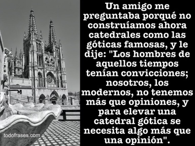 Un amigo me preguntaba porqué no construíamos ahora catedrales como las góticas famosas, y le dije: "Los hombres de aquellos tiempos tenían convicciones; nosotros, los modernos, no tenemos más que opiniones, y para elevar una catedral gótica se necesita algo más que una opinión"