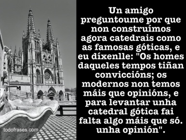 Un amigo preguntoume por que non construímos agora catedrais como as famosas góticas, e eu díxenlle: "Os homes daqueles tempos tiñan conviccións; os modernos non temos máis que opinións, e para levantar unha catedral gótica fai falta algo máis que só. unha opinión"